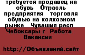 требуется продавец на обувь › Отрасль предприятия ­ торговля обувью на колхозном рынке - Чувашия респ., Чебоксары г. Работа » Вакансии   